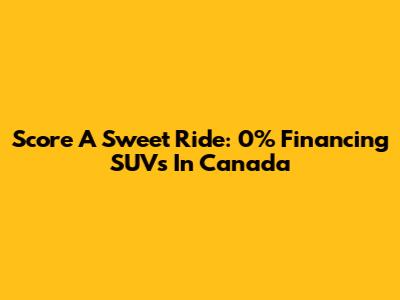 Score A Sweet Ride: 0% Financing SUVs In Canada