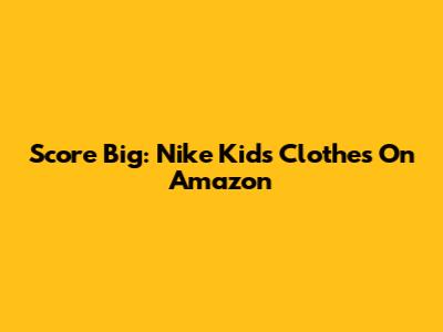 Score Big: Nike Kids' Clothes On Amazon