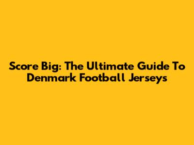 Score Big: The Ultimate Guide To Denmark Football Jerseys