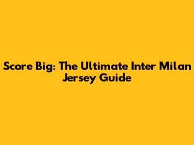 Score Big: The Ultimate Inter Milan Jersey Guide