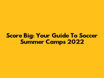 Score Big: Your Guide To Soccer Summer Camps 2022