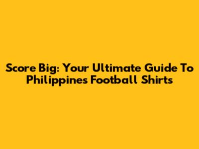 Score Big: Your Ultimate Guide To Philippines Football Shirts