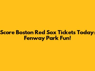 Score Boston Red Sox Tickets Today: Fenway Park Fun!