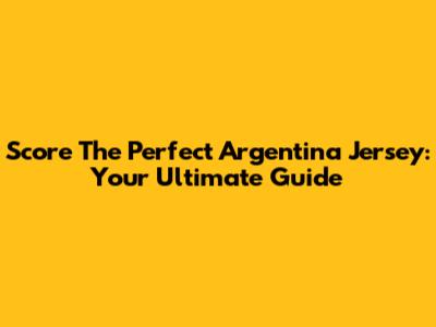 Score The Perfect Argentina Jersey: Your Ultimate Guide