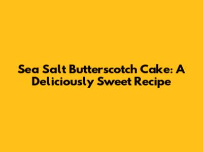 Sea Salt Butterscotch Cake: A Deliciously Sweet Recipe