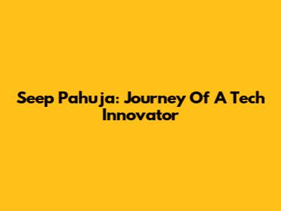 Seep Pahuja: Journey Of A Tech Innovator