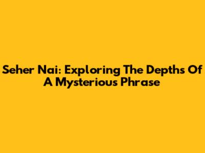 Seher Nai: Exploring The Depths Of A Mysterious Phrase