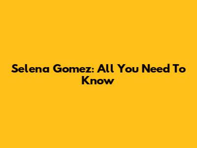 Selena Gomez: All You Need To Know