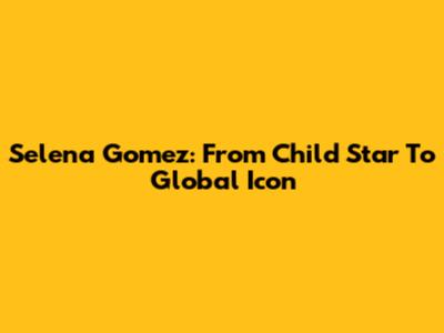 Selena Gomez: From Child Star To Global Icon