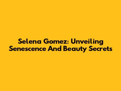 Selena Gomez: Unveiling Senescence And Beauty Secrets
