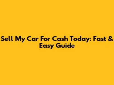 Sell My Car For Cash Today: Fast & Easy Guide