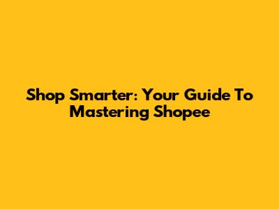Shop Smarter: Your Guide To Mastering Shopee
