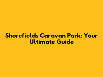 Shorefields Caravan Park: Your Ultimate Guide