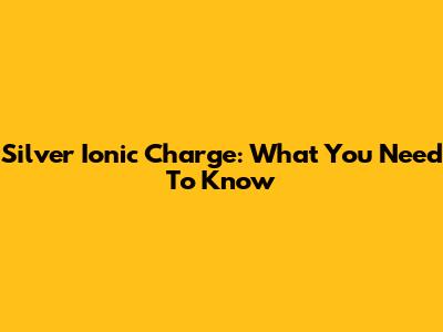 Silver Ionic Charge: What You Need To Know