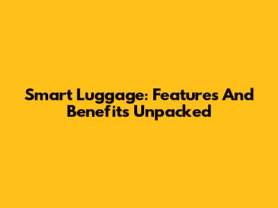 Smart Luggage: Features And Benefits Unpacked