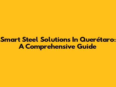 Smart Steel Solutions In Querétaro: A Comprehensive Guide