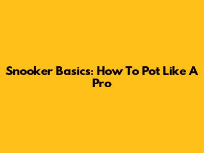 Snooker Basics: How To Pot Like A Pro