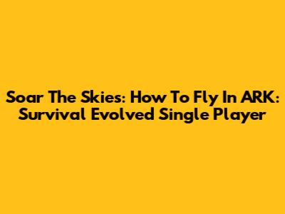 Soar The Skies: How To Fly In ARK: Survival Evolved Single Player