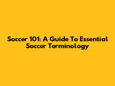 Soccer 101: A Guide To Essential Soccer Terminology