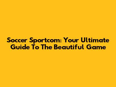 Soccer Sportcom: Your Ultimate Guide To The Beautiful Game