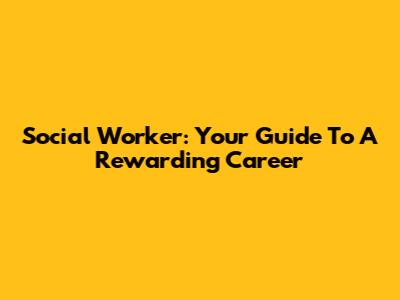 Social Worker: Your Guide To A Rewarding Career