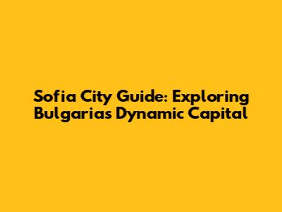 Sofia City Guide: Exploring Bulgaria's Dynamic Capital