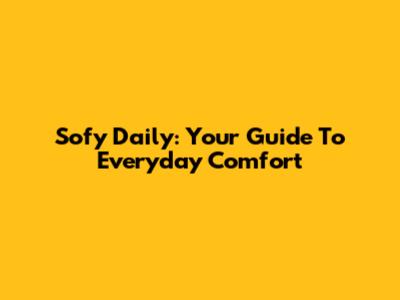 Sofy Daily: Your Guide To Everyday Comfort