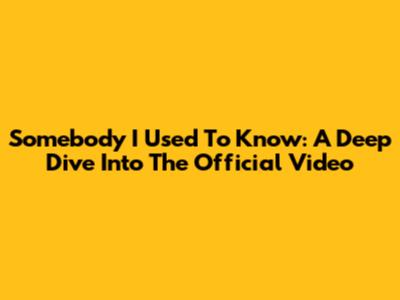 Somebody I Used To Know: A Deep Dive Into The Official Video