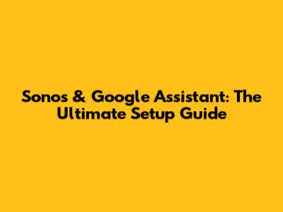 Sonos & Google Assistant: The Ultimate Setup Guide
