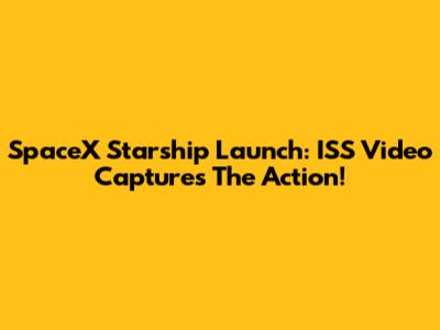 SpaceX Starship Launch: ISS Video Captures The Action!