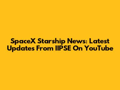 SpaceX Starship News: Latest Updates From IIPSE On YouTube