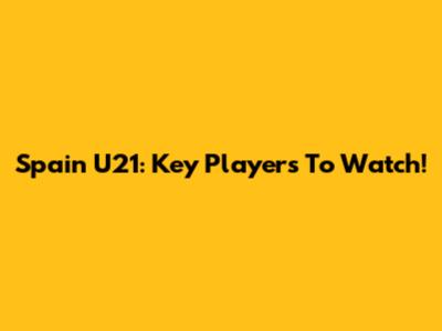 Spain U21: Key Players To Watch!