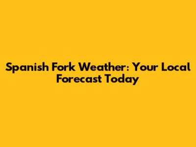 Spanish Fork Weather: Your Local Forecast Today