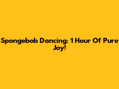 Spongebob Dancing: 1 Hour Of Pure Joy!