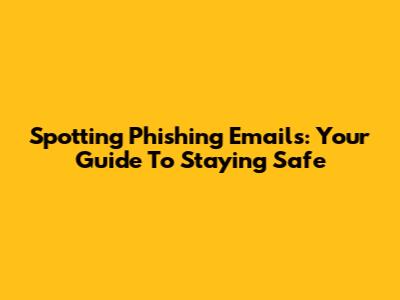 Spotting Phishing Emails: Your Guide To Staying Safe
