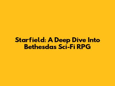 Starfield: A Deep Dive Into Bethesda's Sci-Fi RPG