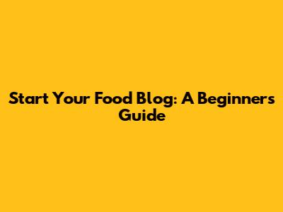 Start Your Food Blog: A Beginner's Guide