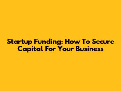 Startup Funding: How To Secure Capital For Your Business