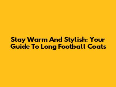 Stay Warm And Stylish: Your Guide To Long Football Coats