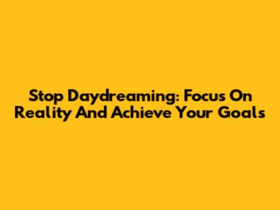 Stop Daydreaming: Focus On Reality And Achieve Your Goals