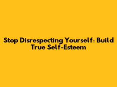 Stop Disrespecting Yourself: Build True Self-Esteem