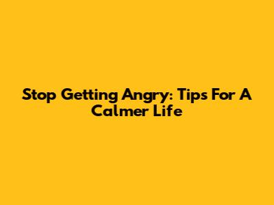 Stop Getting Angry: Tips For A Calmer Life
