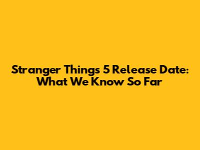 Stranger Things 5 Release Date: What We Know So Far