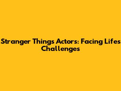 Stranger Things Actors: Facing Life's Challenges