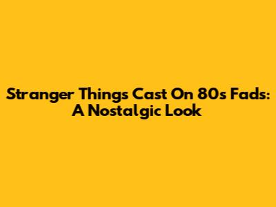 Stranger Things Cast On 80s Fads: A Nostalgic Look