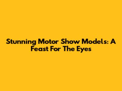 Stunning Motor Show Models: A Feast For The Eyes