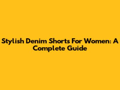 Stylish Denim Shorts For Women: A Complete Guide