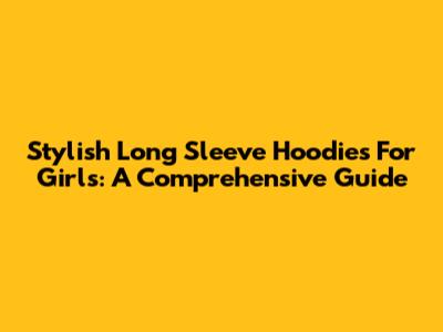 Stylish Long Sleeve Hoodies For Girls: A Comprehensive Guide