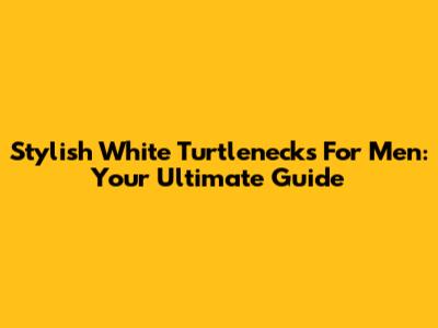 Stylish White Turtlenecks For Men: Your Ultimate Guide