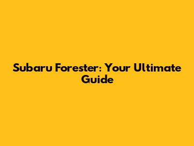 Subaru Forester: Your Ultimate Guide
